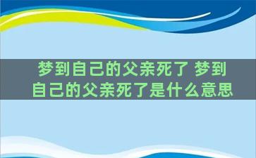 梦到自己的父亲死了 梦到自己的父亲死了是什么意思